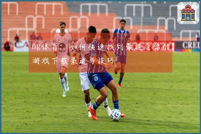 ng体育：如何快速找到最适合你的游戏下载渠道与技巧