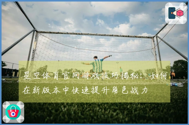 星空体育官网游戏技巧揭秘：如何在新版本中快速提升角色战力