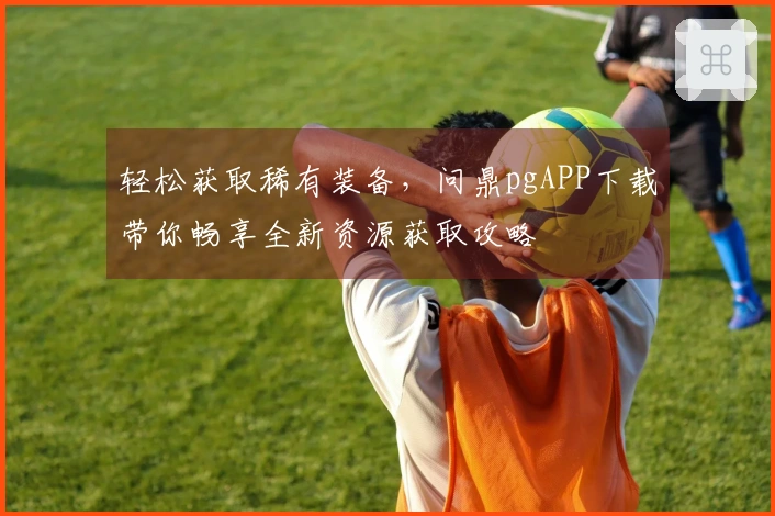 轻松获取稀有装备，问鼎pgAPP下载带你畅享全新资源获取攻略