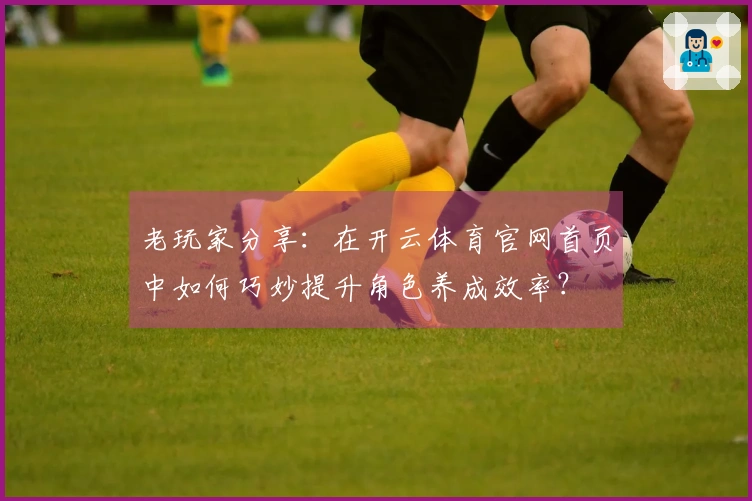 老玩家分享：在开云体育官网首页中如何巧妙提升角色养成效率？