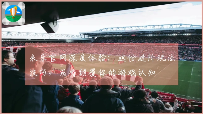 米乐官网深度体验：这份进阶玩法技巧，或将颠覆你的游戏认知