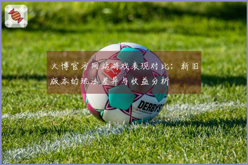 火博官方网站游戏表现对比：新旧版本的玩法差异与收益分析