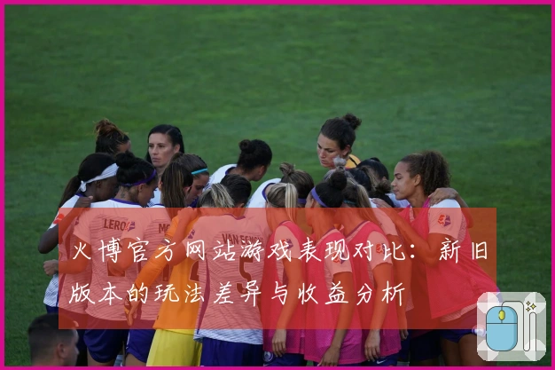 火博官方网站游戏表现对比：新旧版本的玩法差异与收益分析