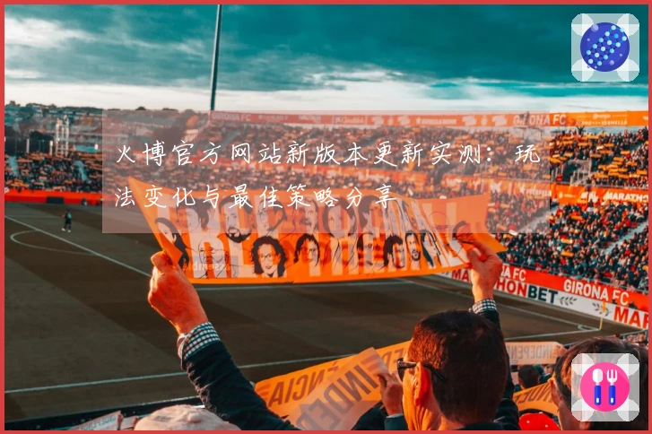 火博官方网站新版本更新实测：玩法变化与最佳策略分享